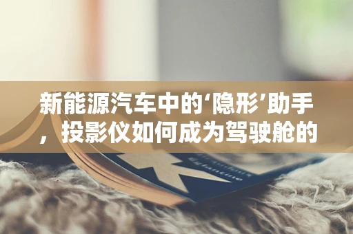 新能源汽车中的‘隐形’助手，投影仪如何成为驾驶舱的智能伙伴？
