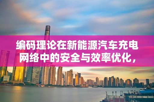 编码理论在新能源汽车充电网络中的安全与效率优化，一个亟待解决的问题？