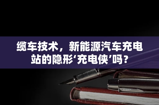 缆车技术，新能源汽车充电站的隐形‘充电侠’吗？