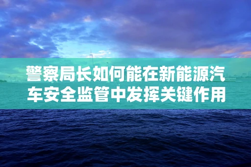 警察局长如何能在新能源汽车安全监管中发挥关键作用？