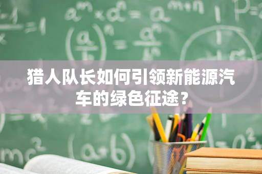 猎人队长如何引领新能源汽车的绿色征途？
