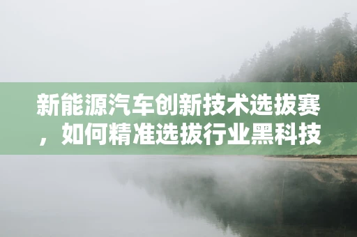 新能源汽车创新技术选拔赛，如何精准选拔行业黑科技？