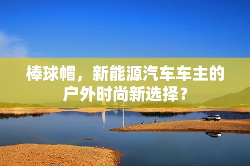 棒球帽，新能源汽车车主的户外时尚新选择？
