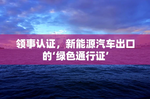 领事认证，新能源汽车出口的‘绿色通行证’