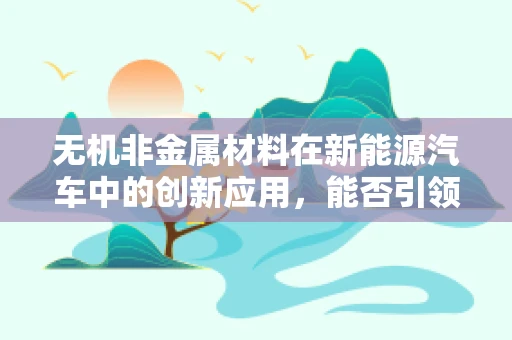 无机非金属材料在新能源汽车中的创新应用，能否引领绿色出行新纪元？