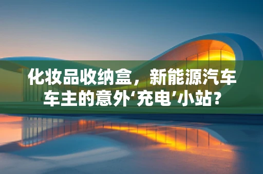 化妆品收纳盒，新能源汽车车主的意外‘充电’小站？