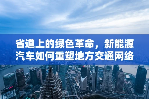 省道上的绿色革命，新能源汽车如何重塑地方交通网络？