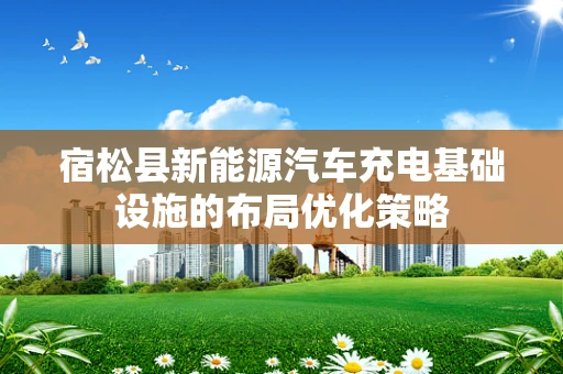 宿松县新能源汽车充电基础设施的布局优化策略