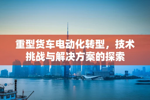 重型货车电动化转型，技术挑战与解决方案的探索