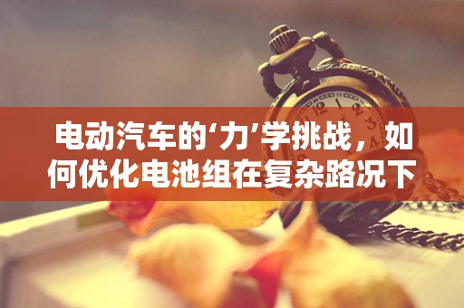电动汽车的‘力’学挑战，如何优化电池组在复杂路况下的力学性能？