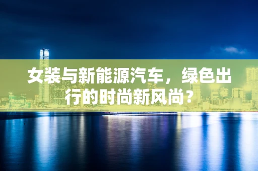 女装与新能源汽车，绿色出行的时尚新风尚？