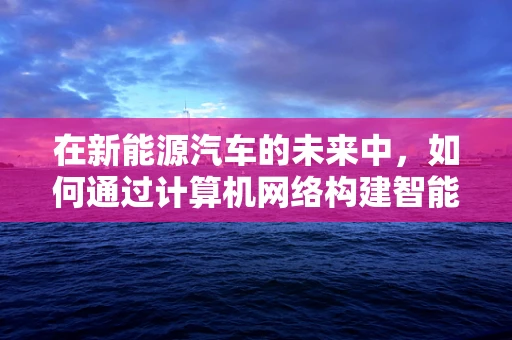 在新能源汽车的未来中，如何通过计算机网络构建智能互联的出行生态？