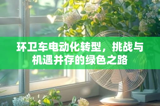 环卫车电动化转型，挑战与机遇并存的绿色之路