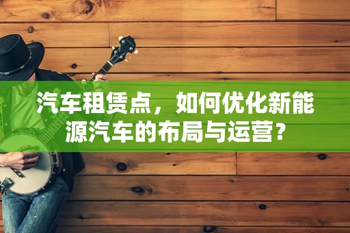 汽车租赁点，如何优化新能源汽车的布局与运营？