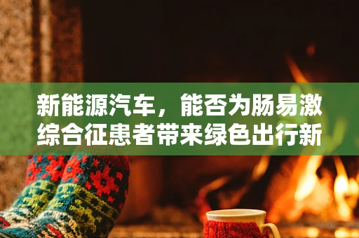 新能源汽车，能否为肠易激综合征患者带来绿色出行新选择？