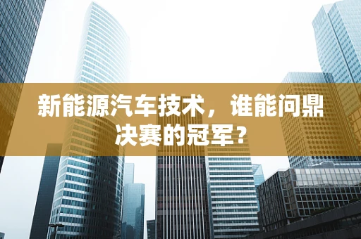 新能源汽车技术，谁能问鼎决赛的冠军？