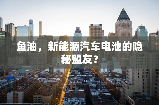 鱼油，新能源汽车电池的隐秘盟友？