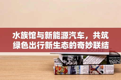 水族馆与新能源汽车，共筑绿色出行新生态的奇妙联结