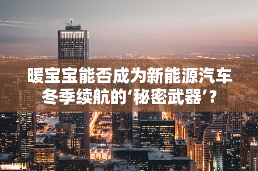 暖宝宝能否成为新能源汽车冬季续航的‘秘密武器’？