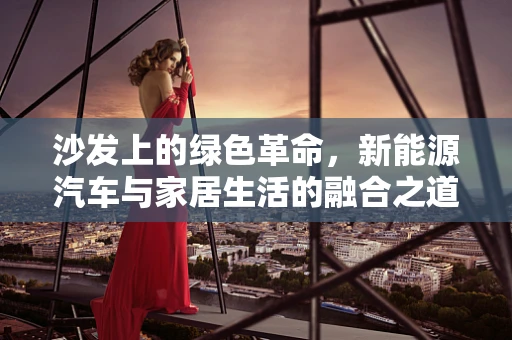 沙发上的绿色革命，新能源汽车与家居生活的融合之道？