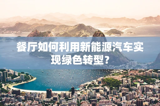 餐厅如何利用新能源汽车实现绿色转型？