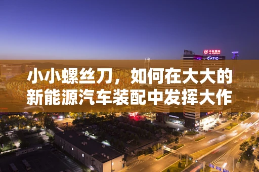 小小螺丝刀，如何在大大的新能源汽车装配中发挥大作用？