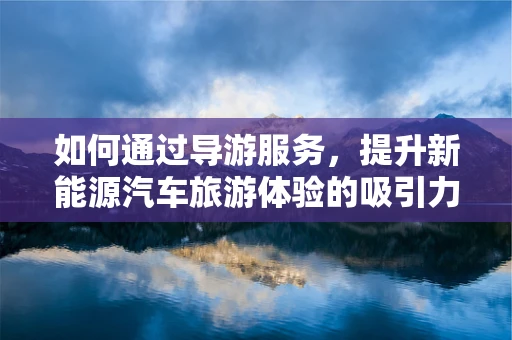 如何通过导游服务，提升新能源汽车旅游体验的吸引力？