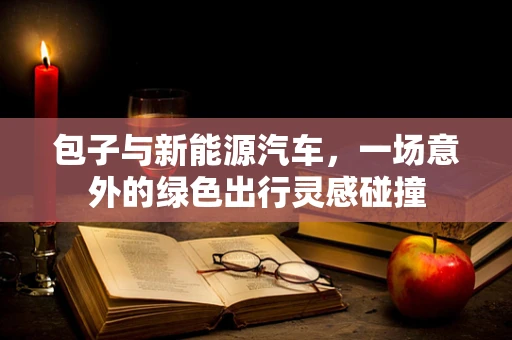包子与新能源汽车，一场意外的绿色出行灵感碰撞