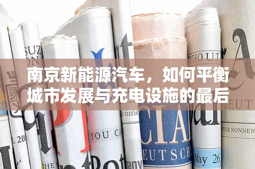 南京新能源汽车，如何平衡城市发展与充电设施的最后一公里？