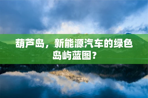葫芦岛，新能源汽车的绿色岛屿蓝图？