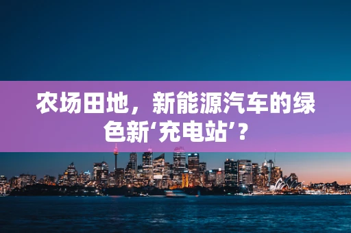 农场田地，新能源汽车的绿色新‘充电站’？