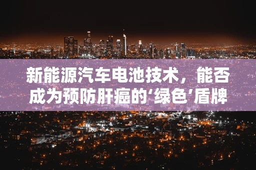 新能源汽车电池技术，能否成为预防肝癌的‘绿色’盾牌？
