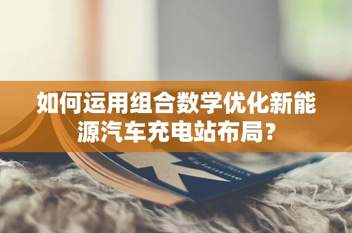 如何运用组合数学优化新能源汽车充电站布局？