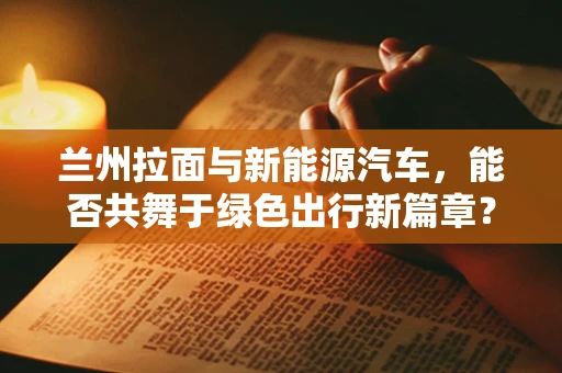 兰州拉面与新能源汽车，能否共舞于绿色出行新篇章？