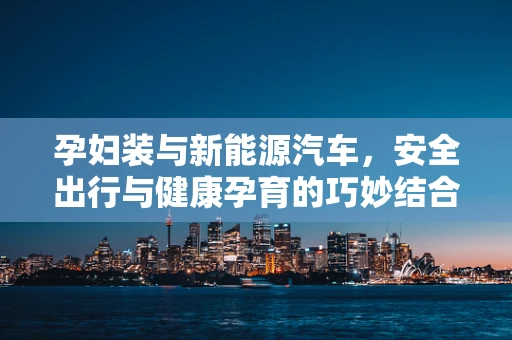 孕妇装与新能源汽车，安全出行与健康孕育的巧妙结合？