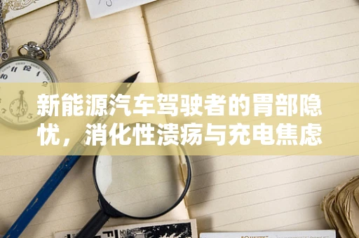 新能源汽车驾驶者的胃部隐忧，消化性溃疡与充电焦虑的双重挑战？