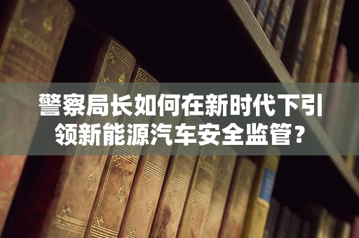 警察局长如何在新时代下引领新能源汽车安全监管？