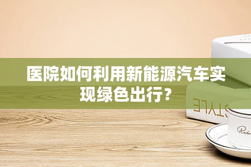 医院如何利用新能源汽车实现绿色出行？