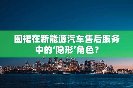 围裙在新能源汽车售后服务中的‘隐形’角色？