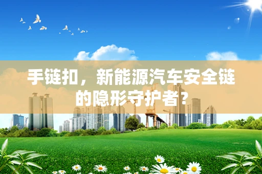 手链扣，新能源汽车安全链的隐形守护者？