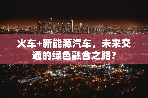 火车+新能源汽车，未来交通的绿色融合之路？
