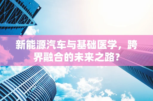 新能源汽车与基础医学，跨界融合的未来之路？