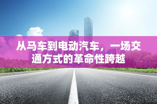 从马车到电动汽车，一场交通方式的革命性跨越