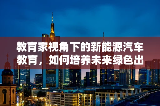 教育家视角下的新能源汽车教育，如何培养未来绿色出行引领者？