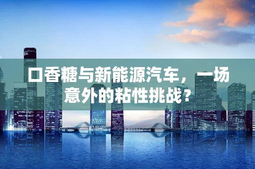 口香糖与新能源汽车，一场意外的粘性挑战？