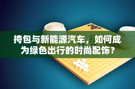 挎包与新能源汽车，如何成为绿色出行的时尚配饰？