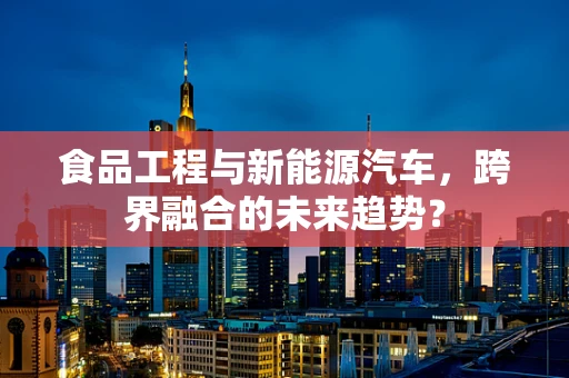 食品工程与新能源汽车，跨界融合的未来趋势？