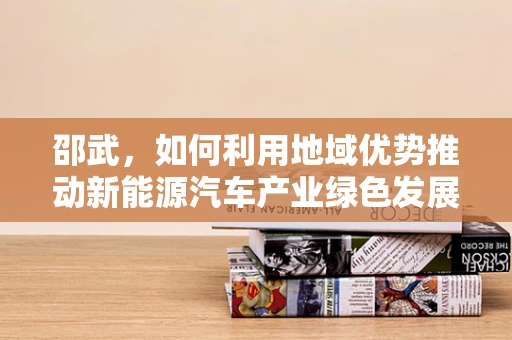 邵武，如何利用地域优势推动新能源汽车产业绿色发展？