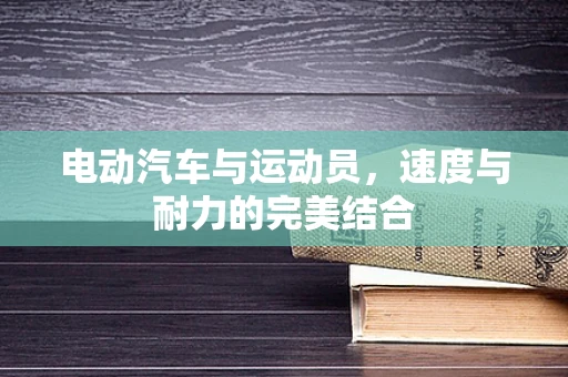 电动汽车与运动员，速度与耐力的完美结合
