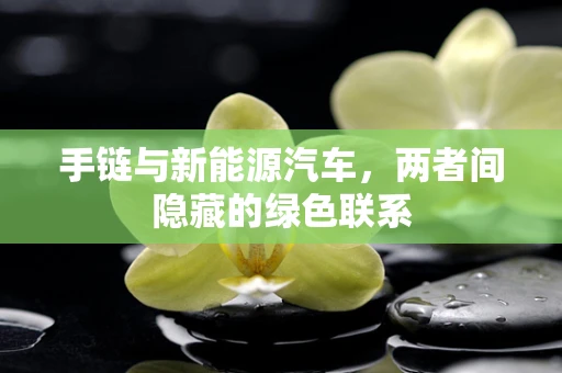 手链与新能源汽车，两者间隐藏的绿色联系